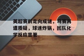 欧博在线入口 -英超赛前走向成谜，马赛再遭质疑，球迷炸锅，团队化学反应显著的简单介绍